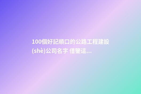 100個好記順口的公路工程建設(shè)公司名字 借鑒這些好名字適宜